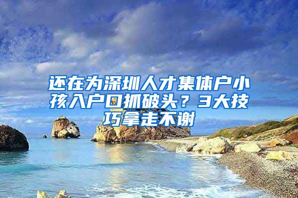 还在为深圳人才集体户小孩入户口抓破头？3大技巧拿走不谢