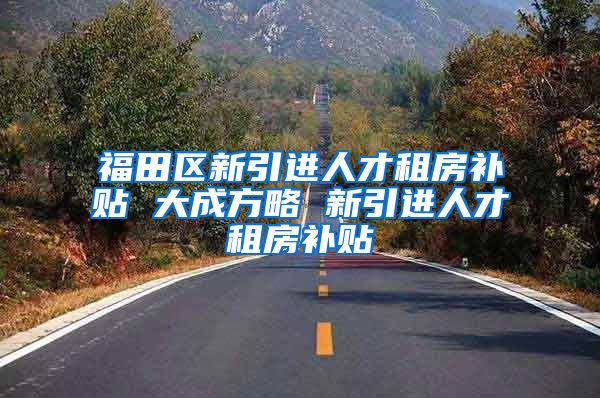 福田区新引进人才租房补贴 大成方略 新引进人才租房补贴