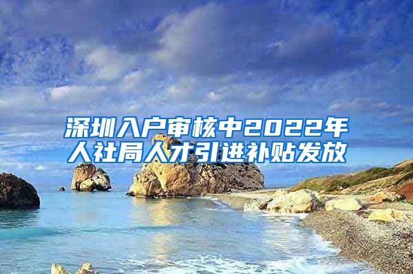 深圳入户审核中2022年人社局人才引进补贴发放