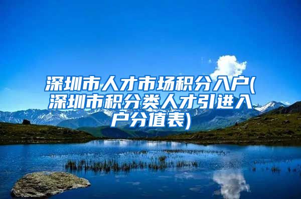 深圳市人才市场积分入户(深圳市积分类人才引进入户分值表)