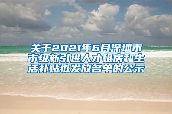 关于2021年6月深圳市市级新引进人才租房和生活补贴拟发放名单的公示