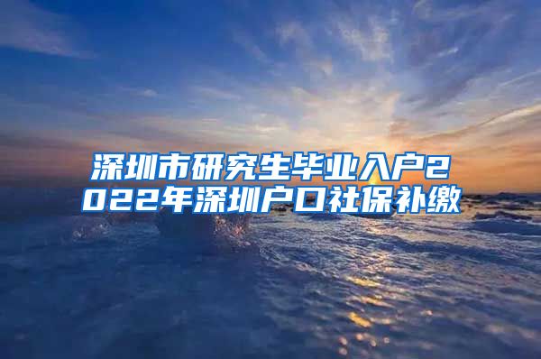 深圳市研究生毕业入户2022年深圳户口社保补缴