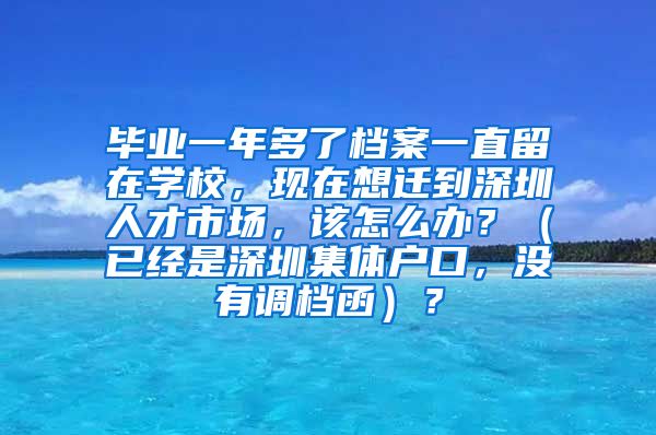 毕业一年多了档案一直留在学校，现在想迁到深圳人才市场，该怎么办？（已经是深圳集体户口，没有调档函）？