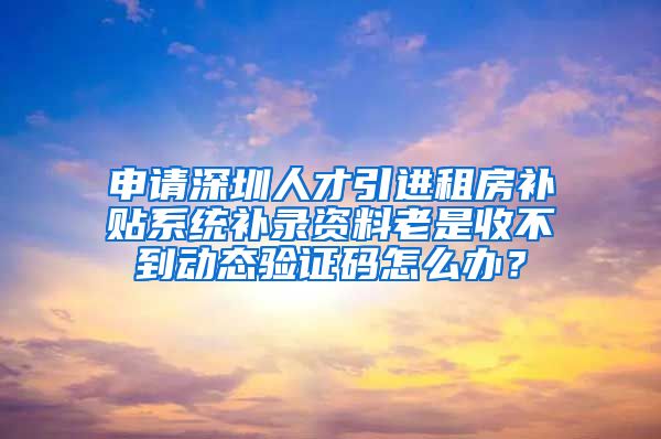 申请深圳人才引进租房补贴系统补录资料老是收不到动态验证码怎么办？