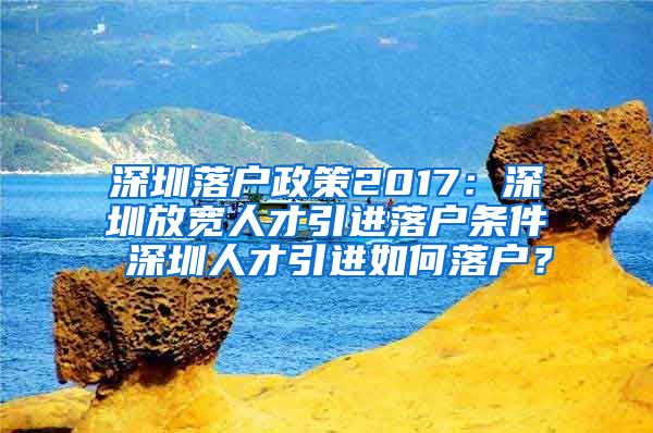 深圳落户政策2017：深圳放宽人才引进落户条件 深圳人才引进如何落户？