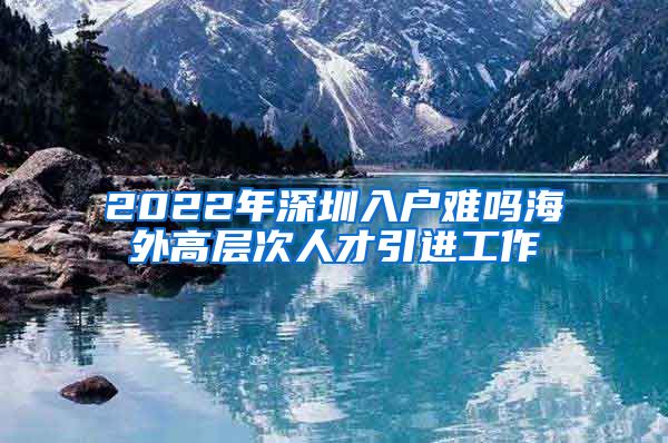 2022年深圳入户难吗海外高层次人才引进工作