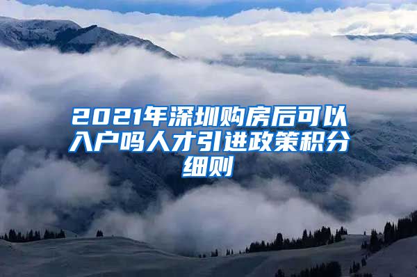 2021年深圳购房后可以入户吗人才引进政策积分细则