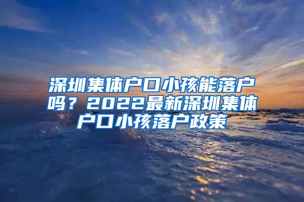 深圳集体户口小孩能落户吗？2022最新深圳集体户口小孩落户政策