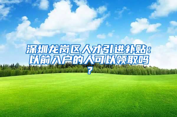 深圳龙岗区人才引进补贴：以前入户的人可以领取吗？