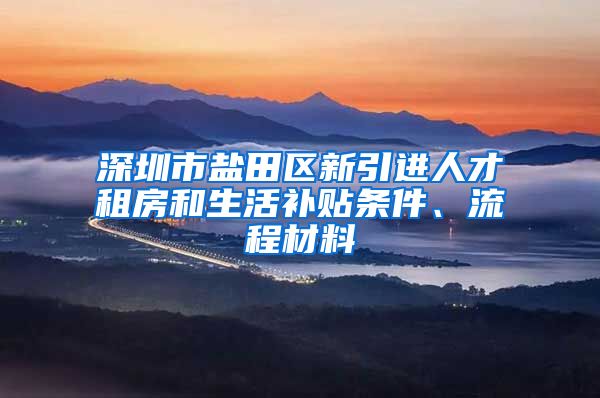 深圳市盐田区新引进人才租房和生活补贴条件、流程材料