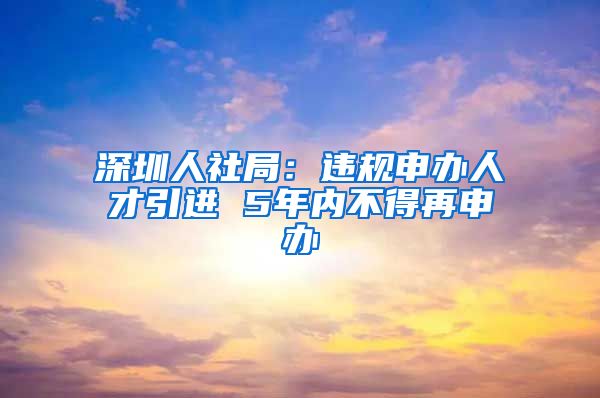 深圳人社局：违规申办人才引进 5年内不得再申办