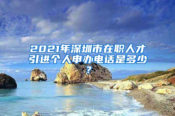 2021年深圳市在职人才引进个人申办电话是多少？