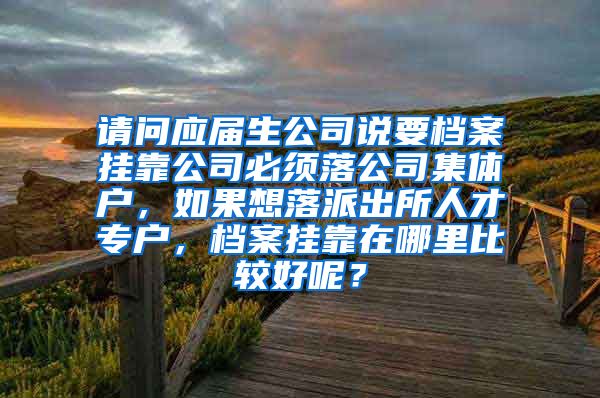 请问应届生公司说要档案挂靠公司必须落公司集体户，如果想落派出所人才专户，档案挂靠在哪里比较好呢？