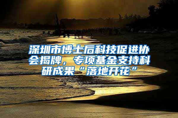 深圳市博士后科技促进协会揭牌，专项基金支持科研成果“落地开花”