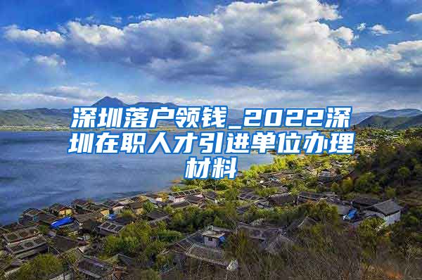 深圳落户领钱_2022深圳在职人才引进单位办理材料