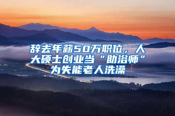 辞去年薪50万职位，人大硕士创业当“助浴师”为失能老人洗澡