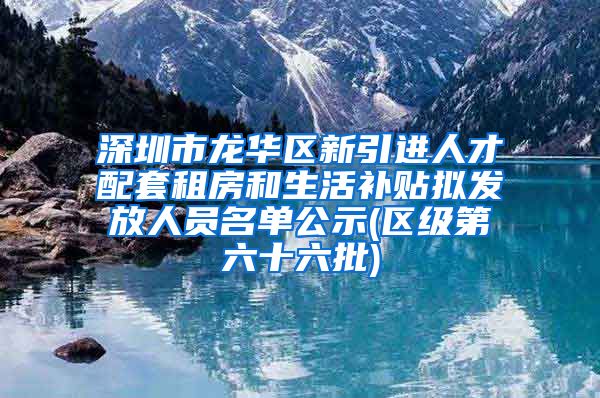 深圳市龙华区新引进人才配套租房和生活补贴拟发放人员名单公示(区级第六十六批)