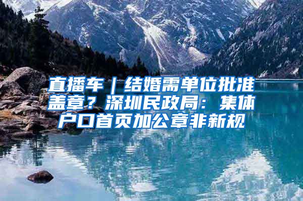 直播车｜结婚需单位批准盖章？深圳民政局：集体户口首页加公章非新规