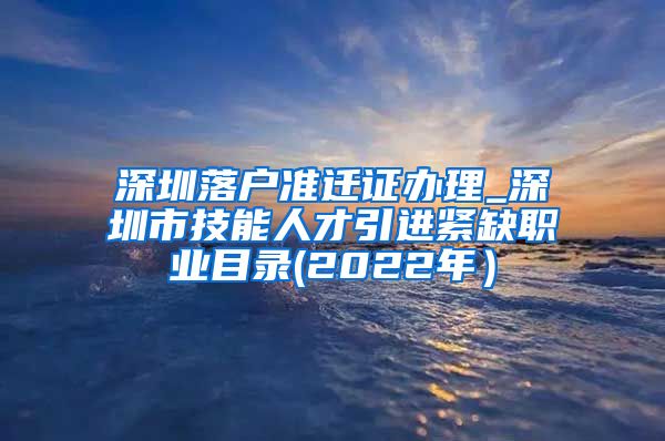 深圳落户准迁证办理_深圳市技能人才引进紧缺职业目录(2022年）