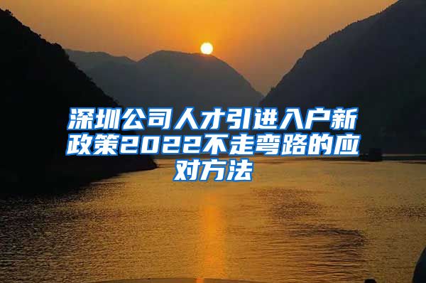 深圳公司人才引进入户新政策2022不走弯路的应对方法