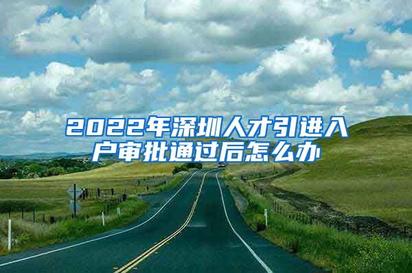 2022年深圳人才引进入户审批通过后怎么办