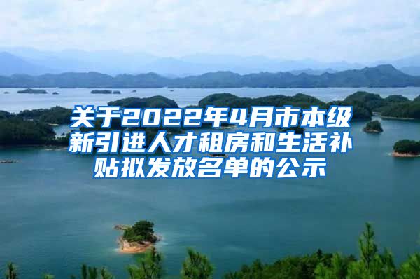 关于2022年4月市本级新引进人才租房和生活补贴拟发放名单的公示