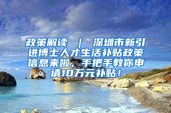 政策解读 ｜ 深圳市新引进博士人才生活补贴政策信息来啦，手把手教你申请10万元补贴！