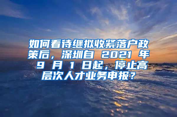 如何看待继拟收紧落户政策后，深圳自 2021 年 9 月 1 日起，停止高层次人才业务申报？