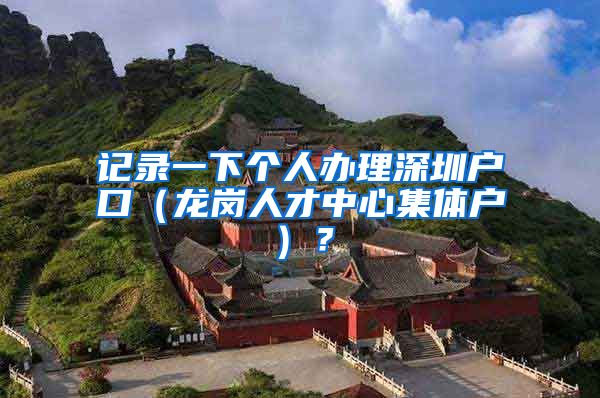 记录一下个人办理深圳户口（龙岗人才中心集体户）？