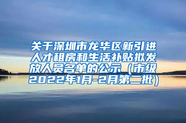 关于深圳市龙华区新引进人才租房和生活补贴拟发放人员名单的公示（市级2022年1月-2月第二批）