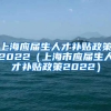 上海应届生人才补贴政策2022（上海市应届生人才补贴政策2022）