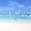 2022年上海市人才引进落户(政策+公示+条件+积分