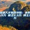 深圳人才新政补贴：本科1.5万 硕士2.5万 博士3万